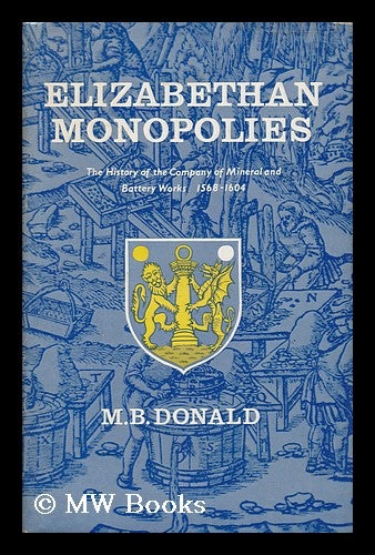 Item #134974 Elizabethan Monopolies : the History of the Company of Mineral and Battery Works from 1565 to 1604 / by M. B. Donald. M. B. Donald, Maxwell Bruce.