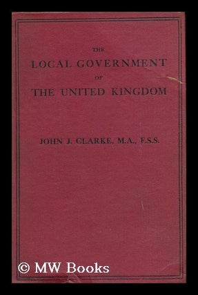 Item #140653 The Local Government of the United Kingdom / John Joseph Clarke. John J. Clarke