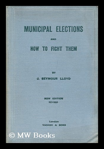 Item #147374 Municipal Elections and How to Fight Them : a Practical Handbook / by J. Seymour Lloyd. John Hall Seymour Lloyd, K. B. E., Sir.