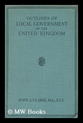 Item #148084 Outlines of Local Government of the United Kingdom / by John J. Clarke. John Joseph...