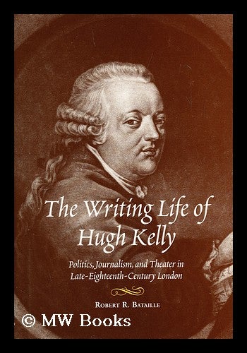 Item #158220 The writing life of Hugh Kelly : politics, journalism, and theater in late-eighteenth-century London / by Robert R. Bataille. Robert R. Bataille, 1940-.