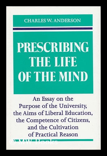 Item #18207 Prescribing the Life of the Mind An Essay on the Purpose of the University, the Aims of Liberal Education, the Competence of Citizens, and the Cultivation of Practical Reason. Charles W. Anderson, 1934-.