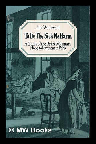 Item #223626 To do the sick no harm : a study of the British voluntary hospital system to 1875 / John Woodward. John Woodward.