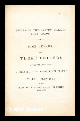 Item #260212 Fruits of the System Called Free Trade: some remarks upon three letters under the above title, addressed by "A London Merchant" to the operatives of the manufacturing districts of the United Kingdom. A London Merchant.