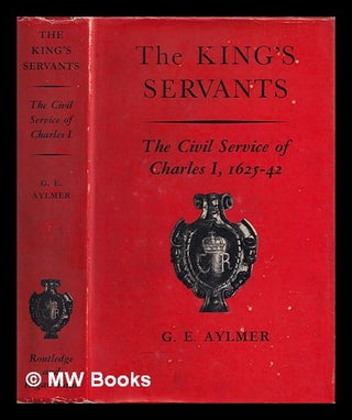 Item #387908 The king's servants : the Civil Service of Charles I, 1625-1642 / by G.E. Aylmer. G....