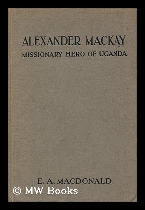 Item #94739 Alexander Mackay: Missionary Hero of Uganda ; by the Author of the Story of Stanley....